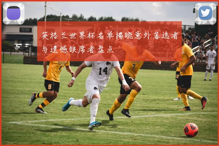 英格兰世界杯名单揭晓意外落选者与遗憾缺席者盘点