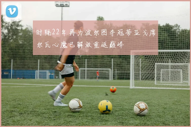 时隔22年再为波尔图夺冠蒂亚戈席尔瓦心魔已解放重返巅峰