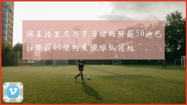 佩莱格里尼与罗马续约降薪50迪巴拉降薪60续约展现球队团结