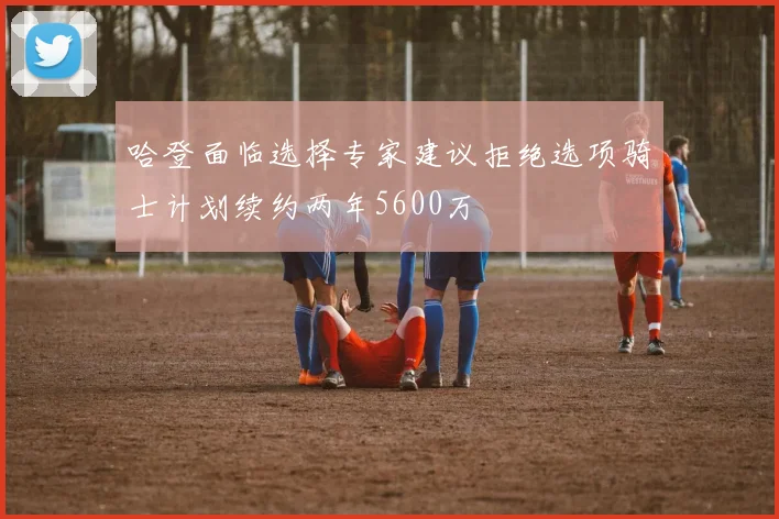 哈登面临选择专家建议拒绝选项骑士计划续约两年5600万