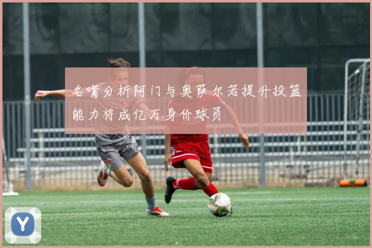 名嘴分析阿门与奥萨尔若提升投篮能力将成亿万身价球员