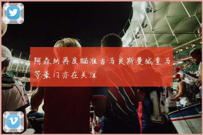 阿森纳再度瞄准吉马良斯曼城皇马等豪门亦在关注
