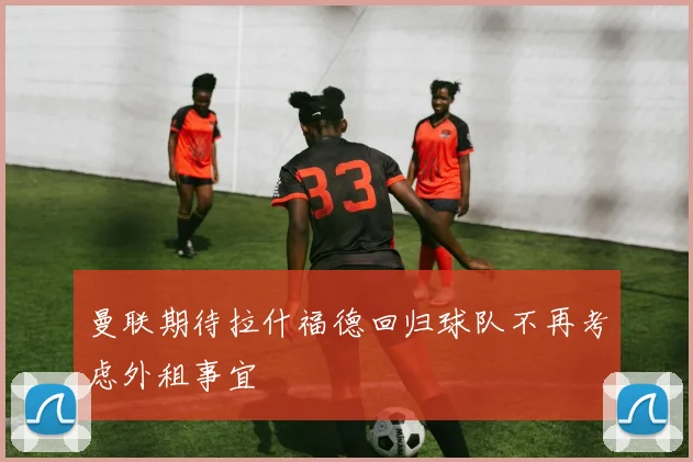 曼联期待拉什福德回归球队不再考虑外租事宜